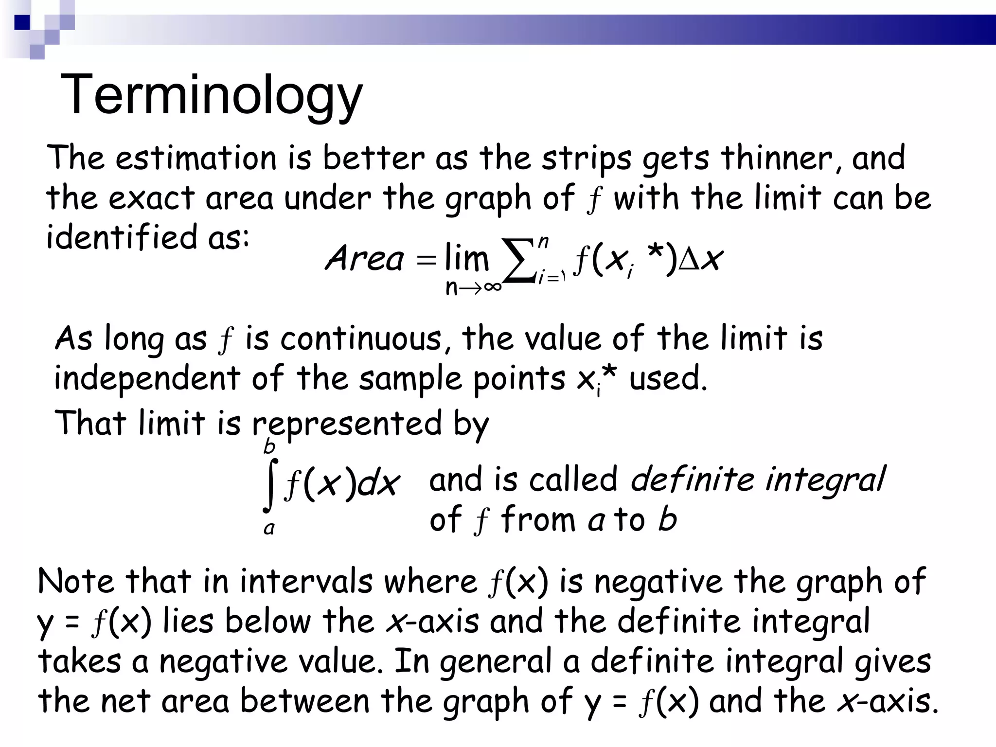 Terminology The estimation is better as the strips gets thinner, and the exact area under the graph of     with the limit can be identified as: n  ∞ As long as     is continuous, the value of the limit is independent of the sample points x i *   used. That limit is represented by and is called  definite integral of    from  a  to  b Note that in intervals where   (x) is negative the graph of y =   (x) lies below the  x -axis and the definite integral takes a negative value. In general a definite integral gives the net area between the graph of y =   (x) and the  x -axis. 