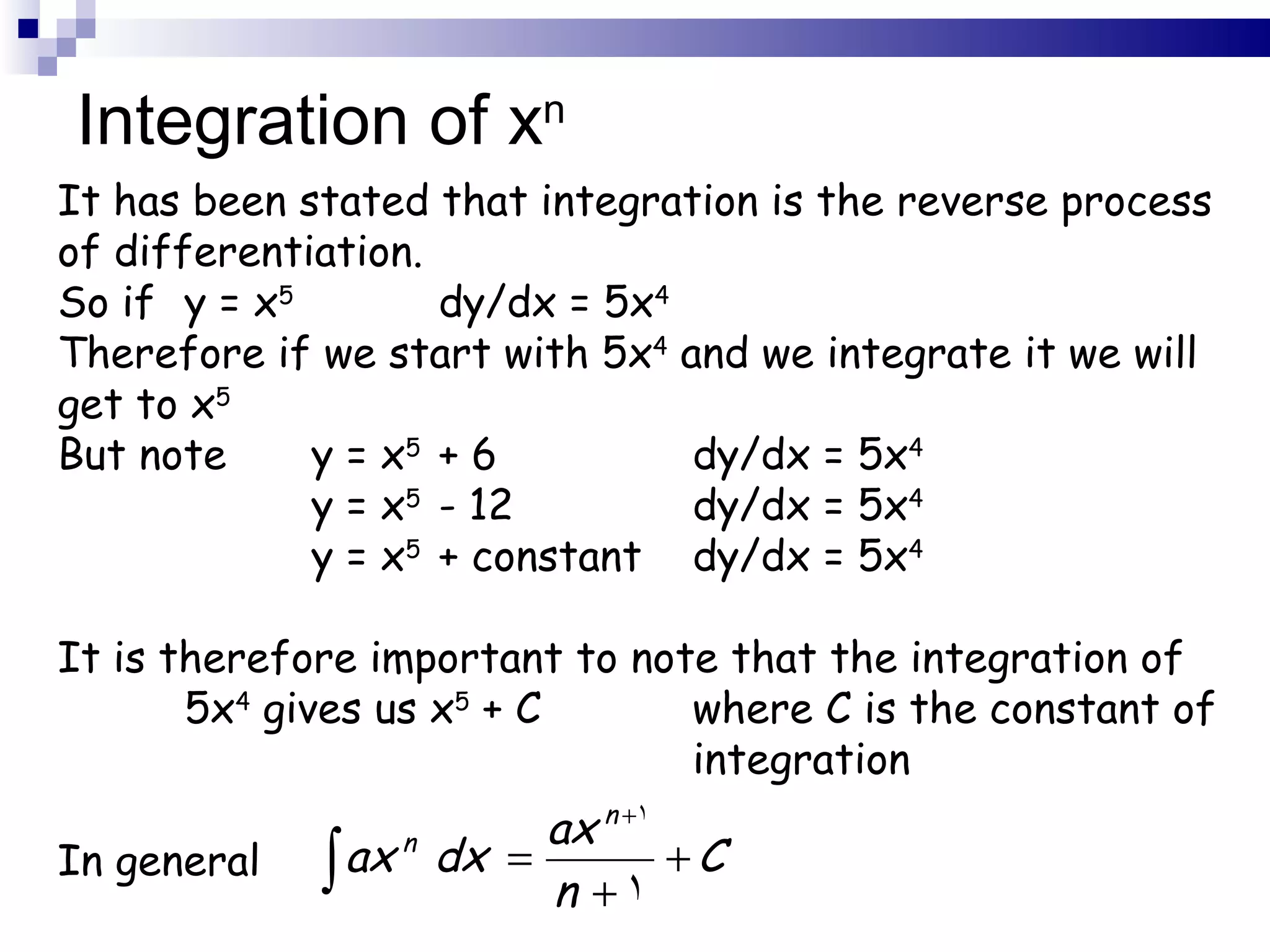 Integration of x n It has been stated that integration is the reverse process of differentiation. So if  y = x 5 dy/dx = 5x 4 Therefore if we start with 5x 4  and we integrate it we will get to x 5 But note  y = x 5 + 6 dy/dx = 5x 4 y = x 5 - 12 dy/dx = 5x 4 y = x 5 + constant dy/dx = 5x 4 It is therefore important to note that the integration of  5x 4  gives us x 5  + C  where C is the constant of  integration In general 