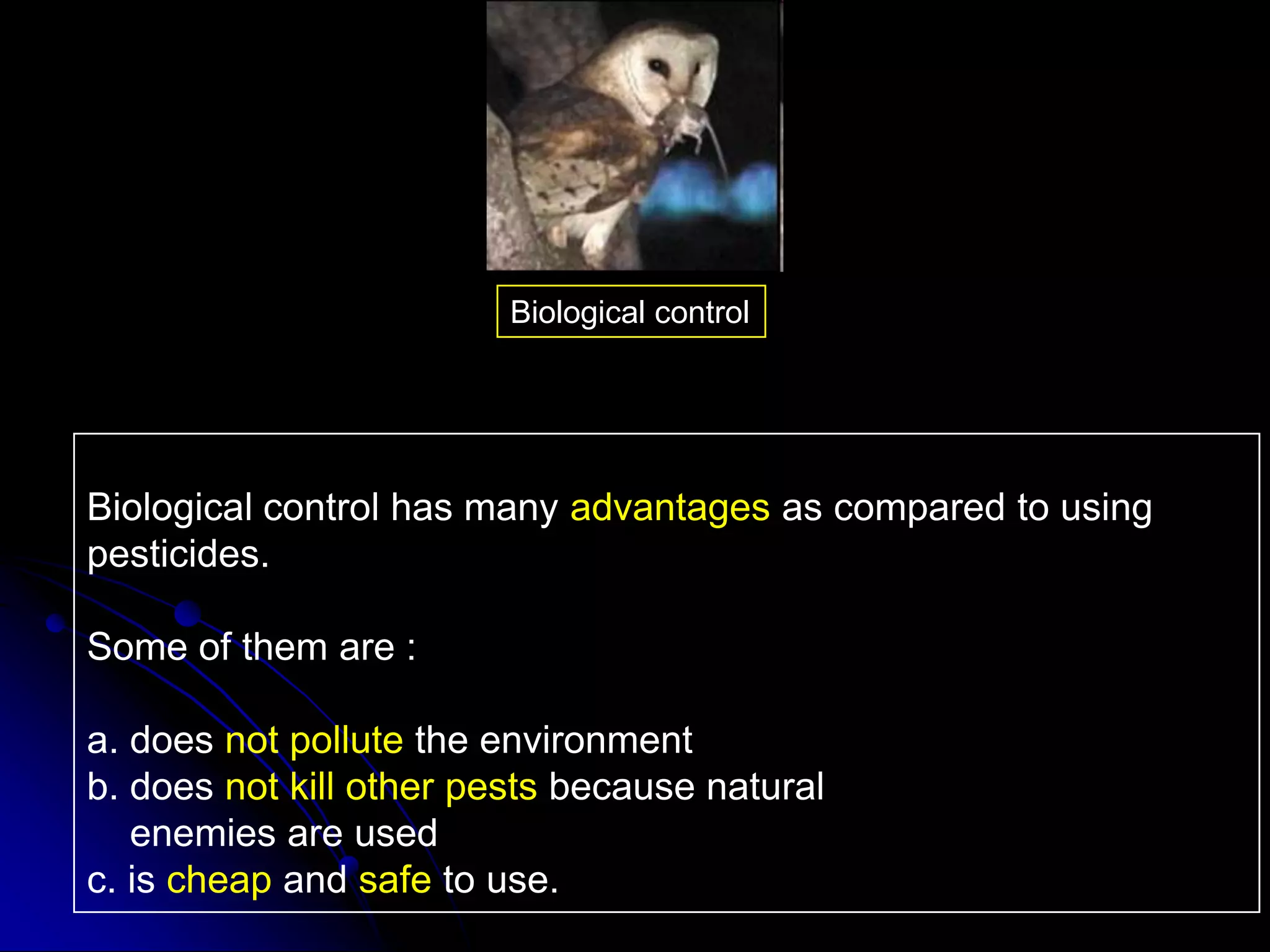Biological control has many advantages as compared to using
pesticides.
Some of them are :
a. does not pollute the environment
b. does not kill other pests because natural
enemies are used
c. is cheap and safe to use.
Biological control
 
