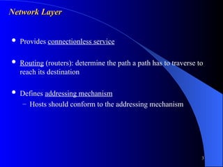 3
Network Layer
Network Layer
 Provides connectionless service
 Routing (routers): determine the path a path has to traverse to
reach its destination
 Defines addressing mechanism
– Hosts should conform to the addressing mechanism
 
