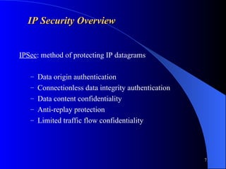 7
IP Security Overview
IP Security Overview
IPSec: method of protecting IP datagrams
– Data origin authentication
– Connectionless data integrity authentication
– Data content confidentiality
– Anti-replay protection
– Limited traffic flow confidentiality
 