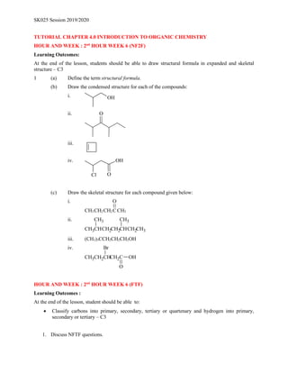 SK025 Session 2019/2020
TUTORIAL CHAPTER 4.0 INTRODUCTION TO ORGANIC CHEMISTRY
HOUR AND WEEK : 2nd
HOUR WEEK 6 (NF2F)
Learning Outcomes:
At the end of the lesson, students should be able to draw structural formula in expanded and skeletal
structure – C3
1 (a) Define the term structural formula.
(b) Draw the condensed structure for each of the compounds:
i. OH
ii. O
iii.
iv. OH
Cl O
(c) Draw the skeletal structure for each compound given below:
i.
CH2 C CH3
CH2
CH3
O
ii.
CHCH2
CH2 CH3
CH2
CH
CH3
CH3 CH3
iii. (CH3)3CCH2CH2CH2OH
iv.
CH2C
CH OH
O
CH2
CH3
Br
HOUR AND WEEK : 2nd
HOUR WEEK 6 (FTF)
Learning Outcomes :
At the end of the lesson, student should be able to:
 Classify carbons into primary, secondary, tertiary or quartenary and hydrogen into primary,
secondary or tertiary – C3
1. Discuss NFTF questions.
 