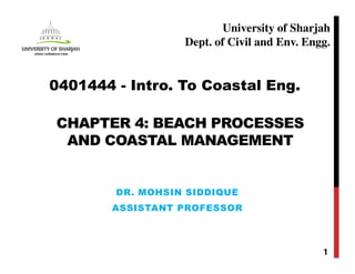 CHAPTER 4: BEACH PROCESSES
AND COASTAL MANAGEMENT
DR. MOHSIN SIDDIQUE
ASSISTANT PROFESSOR
1
0401444 - Intro. To Coastal Eng.
University of Sharjah
Dept. of Civil and Env. Engg.
 