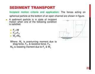 22
SEDIMENT TRANSPORT
Incipient motion criteria and application: The forces acting on
spherical particle at the bottom of an open channel are shown in figure.
A sediment particle is in state of incipient
motion when one of the following condition
is satisfied.
FL=W
FD=FR
Mo=MR
Where: Mo is overturning moment due to
drag force, FD, & resistive force, FR.
MR is resisting moment due to FL & Ws
 