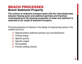 3
BEACH PROCESSES
Beach Sediment Property
The science of sediment transport deals with the interrelationship
between flowing water and sediment particles and therefore
understanding of the physical properties of water and sediment is
essential to our study of sediment transport.
Physical properties of interest in the design of engineering works in the
coastal zone are;
Representative sediment particle size and distribution
Particle shape
Specific gravity
Specific weight
Permeability
Particle settling velocity
 