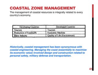 41
COASTAL ZONE MANAGEMENT
The management of coastal resources is integrally related to every
country’s economy.
Historically, coastal management has been synonymous with
coastal engineering. Managing the coast (essentially to maximize
its economic value) involved design and construction related to
personal safety, military defense and transportation.
 