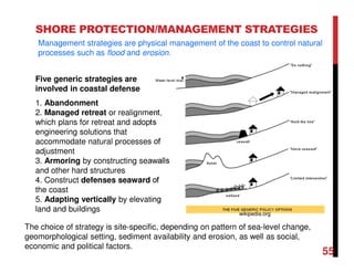 SHORE PROTECTION/MANAGEMENT STRATEGIES
Five generic strategies are
involved in coastal defense
1. Abandonment
2. Managed retreat or realignment,
which plans for retreat and adopts
engineering solutions that
accommodate natural processes of
adjustment
3. Armoring by constructing seawalls
and other hard structures
4. Construct defenses seaward of
the coast
5. Adapting vertically by elevating
land and buildings
The choice of strategy is site-specific, depending on pattern of sea-level change,
geomorphological setting, sediment availability and erosion, as well as social,
economic and political factors.
Management strategies are physical management of the coast to control natural
processes such as flood and erosion.
55
wikipedia.org
 