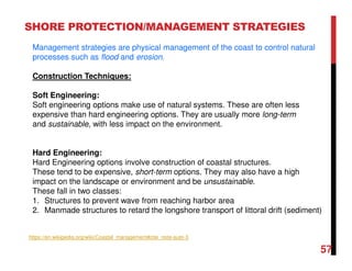 57
SHORE PROTECTION/MANAGEMENT STRATEGIES
Management strategies are physical management of the coast to control natural
processes such as flood and erosion.
Construction Techniques:
Soft Engineering:
Soft engineering options make use of natural systems. These are often less
expensive than hard engineering options. They are usually more long-term
and sustainable, with less impact on the environment.
Hard Engineering:
Hard Engineering options involve construction of coastal structures.
These tend to be expensive, short-term options. They may also have a high
impact on the landscape or environment and be unsustainable.
These fall in two classes:
1. Structures to prevent wave from reaching harbor area
2. Manmade structures to retard the longshore transport of littoral drift (sediment)
https://en.wikipedia.org/wiki/Coastal_management#cite_note-auto-3
 
