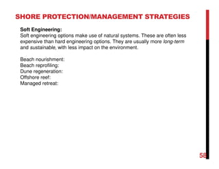 58
SHORE PROTECTION/MANAGEMENT STRATEGIES
Soft Engineering:
Soft engineering options make use of natural systems. These are often less
expensive than hard engineering options. They are usually more long-term
and sustainable, with less impact on the environment.
Beach nourishment:
Beach reprofiling:
Dune regeneration:
Offshore reef:
Managed retreat:
 