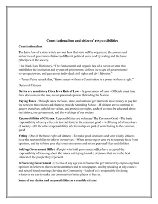 Constitutionalism and citizens’ responsibilities
Constitutionalism
The basic law of a state which sets out how that state will be organized, the powers and
authorities of government between different political units, and by stating and the basic
principles of the society.
• In Black Law Dictionary, “The fundamental and organic law of a nation or state that
establishes the institution and system of government, defines the scope of governmental
sovereign powers, and guarantees individual civil rights and civil liberties.”
• Tomas Paine remark that, “Government without a Constitution is a power without a right.”
Duties of Citizens
Duties are mandatory Obey laws Rule of Law – A government of laws –Officials must base
their decisions on the law, not on personal opinion Defending the Nation.
Paying Taxes –Through taxes the local, state, and national governments raise money to pay for
the services that citizens ask them to provide Attending School –If citizens are to continue to
govern ourselves, uphold our values, and protect our rights, each of us must be educated about
our history, our government, and the workings of our society.
Responsibilities of Citizens: Responsibilities are voluntary The Common Good –The basic
responsibility of every citizen is to contribute to the common good – well being of all members
of society –All the other responsibilities of citizenship are part of contributing to the common
good
Voting –One of the basic rights of citizens –To make good decisions and vote wisely, citizens
have the responsibility to inform themselves. –When preparing to vote try to separate facts from
opinions, and try to base your decisions on reasons and not on personal likes and dislikes
holding Government Office –People who hold government office have accepted the
responsibility of learning about the issues and trying to make decisions that are in the best
interest of the people they represent
Influencing Government –Citizens of any age can influence the government by expressing their
opinions in letters to elected representatives and to newspapers, and by speaking at city council
and school board meetings Serving the Community –Each of us is responsible for doing
whatever we can to make our communities better places to live in.
Some of our duties and responsibilities as a sensible citizen:
 