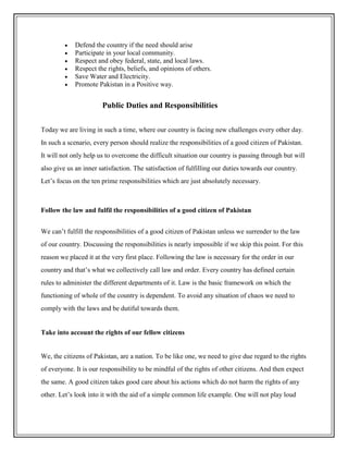  Defend the country if the need should arise
 Participate in your local community.
 Respect and obey federal, state, and local laws.
 Respect the rights, beliefs, and opinions of others.
 Save Water and Electricity.
 Promote Pakistan in a Positive way.
Public Duties and Responsibilities
Today we are living in such a time, where our country is facing new challenges every other day.
In such a scenario, every person should realize the responsibilities of a good citizen of Pakistan.
It will not only help us to overcome the difficult situation our country is passing through but will
also give us an inner satisfaction. The satisfaction of fulfilling our duties towards our country.
Let’s focus on the ten prime responsibilities which are just absolutely necessary.
Follow the law and fulfil the responsibilities of a good citizen of Pakistan
We can’t fulfill the responsibilities of a good citizen of Pakistan unless we surrender to the law
of our country. Discussing the responsibilities is nearly impossible if we skip this point. For this
reason we placed it at the very first place. Following the law is necessary for the order in our
country and that’s what we collectively call law and order. Every country has defined certain
rules to administer the different departments of it. Law is the basic framework on which the
functioning of whole of the country is dependent. To avoid any situation of chaos we need to
comply with the laws and be dutiful towards them.
Take into account the rights of our fellow citizens
We, the citizens of Pakistan, are a nation. To be like one, we need to give due regard to the rights
of everyone. It is our responsibility to be mindful of the rights of other citizens. And then expect
the same. A good citizen takes good care about his actions which do not harm the rights of any
other. Let’s look into it with the aid of a simple common life example. One will not play loud
 