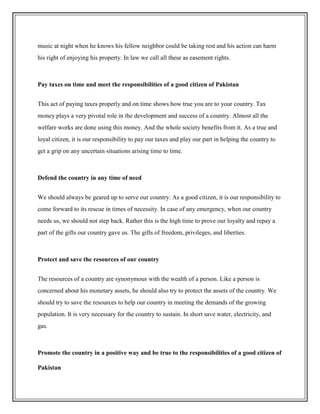 music at night when he knows his fellow neighbor could be taking rest and his action can harm
his right of enjoying his property. In law we call all these as easement rights.
Pay taxes on time and meet the responsibilities of a good citizen of Pakistan
This act of paying taxes properly and on time shows how true you are to your country. Tax
money plays a very pivotal role in the development and success of a country. Almost all the
welfare works are done using this money. And the whole society benefits from it. As a true and
loyal citizen, it is our responsibility to pay our taxes and play our part in helping the country to
get a grip on any uncertain situations arising time to time.
Defend the country in any time of need
We should always be geared up to serve our country. As a good citizen, it is our responsibility to
come forward to its rescue in times of necessity. In case of any emergency, when our country
needs us, we should not step back. Rather this is the high time to prove our loyalty and repay a
part of the gifts our country gave us. The gifts of freedom, privileges, and liberties.
Protect and save the resources of our country
The resources of a country are synonymous with the wealth of a person. Like a person is
concerned about his monetary assets, he should also try to protect the assets of the country. We
should try to save the resources to help our country in meeting the demands of the growing
population. It is very necessary for the country to sustain. In short save water, electricity, and
gas.
Promote the country in a positive way and be true to the responsibilities of a good citizen of
Pakistan
 
