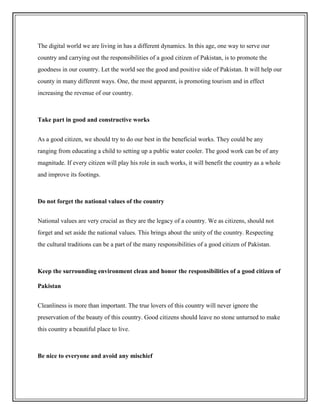 The digital world we are living in has a different dynamics. In this age, one way to serve our
country and carrying out the responsibilities of a good citizen of Pakistan, is to promote the
goodness in our country. Let the world see the good and positive side of Pakistan. It will help our
county in many different ways. One, the most apparent, is promoting tourism and in effect
increasing the revenue of our country.
Take part in good and constructive works
As a good citizen, we should try to do our best in the beneficial works. They could be any
ranging from educating a child to setting up a public water cooler. The good work can be of any
magnitude. If every citizen will play his role in such works, it will benefit the country as a whole
and improve its footings.
Do not forget the national values of the country
National values are very crucial as they are the legacy of a country. We as citizens, should not
forget and set aside the national values. This brings about the unity of the country. Respecting
the cultural traditions can be a part of the many responsibilities of a good citizen of Pakistan.
Keep the surrounding environment clean and honor the responsibilities of a good citizen of
Pakistan
Cleanliness is more than important. The true lovers of this country will never ignore the
preservation of the beauty of this country. Good citizens should leave no stone unturned to make
this country a beautiful place to live.
Be nice to everyone and avoid any mischief
 