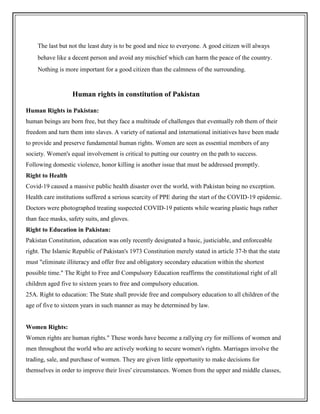 The last but not the least duty is to be good and nice to everyone. A good citizen will always
behave like a decent person and avoid any mischief which can harm the peace of the country.
Nothing is more important for a good citizen than the calmness of the surrounding.
Human rights in constitution of Pakistan
Human Rights in Pakistan:
human beings are born free, but they face a multitude of challenges that eventually rob them of their
freedom and turn them into slaves. A variety of national and international initiatives have been made
to provide and preserve fundamental human rights. Women are seen as essential members of any
society. Women's equal involvement is critical to putting our country on the path to success.
Following domestic violence, honor killing is another issue that must be addressed promptly.
Right to Health
Covid-19 caused a massive public health disaster over the world, with Pakistan being no exception.
Health care institutions suffered a serious scarcity of PPE during the start of the COVID-19 epidemic.
Doctors were photographed treating suspected COVID-19 patients while wearing plastic bags rather
than face masks, safety suits, and gloves.
Right to Education in Pakistan:
Pakistan Constitution, education was only recently designated a basic, justiciable, and enforceable
right. The Islamic Republic of Pakistan's 1973 Constitution merely stated in article 37-b that the state
must "eliminate illiteracy and offer free and obligatory secondary education within the shortest
possible time." The Right to Free and Compulsory Education reaffirms the constitutional right of all
children aged five to sixteen years to free and compulsory education.
25A. Right to education: The State shall provide free and compulsory education to all children of the
age of five to sixteen years in such manner as may be determined by law.
Women Rights:
Women rights are human rights." These words have become a rallying cry for millions of women and
men throughout the world who are actively working to secure women's rights. Marriages involve the
trading, sale, and purchase of women. They are given little opportunity to make decisions for
themselves in order to improve their lives' circumstances. Women from the upper and middle classes,
 