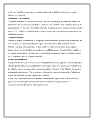on the other hand, have more access to education and work possibilities and may have greater
influence over their life.
The Women Protection Bill:
The women protection bill enacted by Pakistan's National Assembly on November 15, 2006, is an
effort to alter the severely criticized Hudood Ordinance rules of 1979, which control the penalties for
rape and adultery in Pakistan. From 2012 to 2017, the Punjab government introduced and executed a
number of key initiatives to combat violence against women and to promote women's economic and
social empowerment.
Freedom of religion:
Freedom of religion is the freedom to change and select one's faith is guaranteed by international law
in all situations, and people's fundamental rights cannot be violated. MuhammedAli Jinnah,
Pakistan’s founding father, attempted to chart a pathway for the country that avoided religious
divides. Despite the fact that Pakistan was formed as a Muslim nation, Jinnah felt Islam could serve
as a uniting factor and that Pakistanis had a responsibility to respect the ideals of religious freedom
and to respect the rights of religious minorities.
All Individual are Equal:
equally entitled to freedom of conscience and the right to freely profess, practice, and spread religion
subject to public order, morality, and health," according to Article 25. Furthermore, Article 26 states
that all faiths are free to conduct their own religious affairs. Article 20 of the Pakistani Constitution
provides religious freedom... The government is obligated to protect the basic rights of all citizens
without discrimination based on religion, creed, or belief.
In short, The Constitution of Pakistan provides for fundamental rights which include freedom of
speech, freedom of thought, freedom of information, freedom of religion, freedom of
association, freedom of the press, freedom of assembly
 