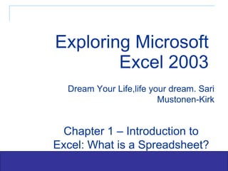 Exploring Microsoft Excel 2003 Dream Your Life,life your dream. Sari Mustonen-Kirk Chapter 1 – Introduction to Excel: What is a Spreadsheet? 