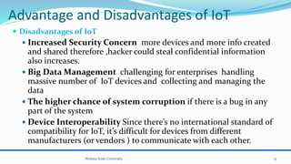 Advantage and Disadvantages of IoT
 Disadvantages of IoT
 Increased Security Concern more devices and more info created
and shared therefore ,hacker could steal confidential information
also increases.
 Big Data Management challenging for enterprises handling
massive number of IoT devices and collecting and managing the
data
 The higher chance of system corruption if there is a bug in any
part of the system
 Device Interoperability Since there’s no international standard of
compatibility for IoT, it’s difficult for devices from different
manufacturers (or vendors ) to communicate with each other.
Wolaita Sodo University 13
 
