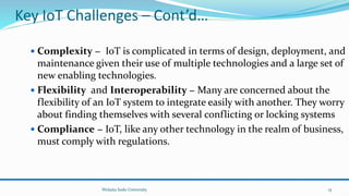 Key IoT Challenges – Cont’d…
 Complexity − IoT is complicated in terms of design, deployment, and
maintenance given their use of multiple technologies and a large set of
new enabling technologies.
 Flexibility and Interoperability − Many are concerned about the
flexibility of an IoT system to integrate easily with another. They worry
about finding themselves with several conflicting or locking systems
 Compliance − IoT, like any other technology in the realm of business,
must comply with regulations.
Wolaita Sodo University 15
 