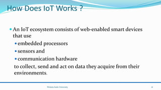How Does IoT Works ?
 An IoT ecosystem consists of web-enabled smart devices
that use
 embedded processors
 sensors and
 communication hardware
to collect, send and act on data they acquire from their
environments.
Wolaita Sodo University 16
 