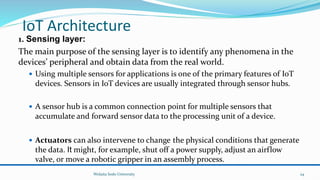 IoT Architecture
1. Sensing layer:
The main purpose of the sensing layer is to identify any phenomena in the
devices’ peripheral and obtain data from the real world.
 Using multiple sensors for applications is one of the primary features of IoT
devices. Sensors in IoT devices are usually integrated through sensor hubs.
 A sensor hub is a common connection point for multiple sensors that
accumulate and forward sensor data to the processing unit of a device.
 Actuators can also intervene to change the physical conditions that generate
the data. It might, for example, shut off a power supply, adjust an airflow
valve, or move a robotic gripper in an assembly process.
Wolaita Sodo University 24
 