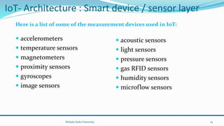 IoT- Architecture : Smart device / sensor layer
 accelerometers
 temperature sensors
 magnetometers
 proximity sensors
 gyroscopes
 image sensors
 acoustic sensors
 light sensors
 pressure sensors
 gas RFID sensors
 humidity sensors
 microflow sensors
Wolaita Sodo University
Here is a list of some of the measurement devices used in IoT:
25
 