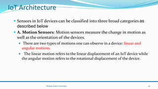  Sensors in IoT devices can be classified into three broad categories as
described below
 A. Motion Sensors: Motion sensors measure the change in motion as
well as the orientation of the devices.
 There are two types of motions one can observe in a device: linear and
angular motions.
 The linear motion refers to the linear displacement of an IoT device while
the angular motion refers to the rotational displacement of the device.
Wolaita Sodo University
IoT Architecture
26
 