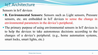 Sensors in IoT devices
 B. Environmental Sensors: Sensors such as Light sensors, Pressure
sensors, etc. are embedded in IoT devices to sense the change in
environmental parameters in the device’s peripheral.
 The primary purpose of using environmental sensors in IoT devices is
to help the devices to take autonomous decisions according to the
changes of a device’s peripheral. (e.g., home automation systems,
smart locks, smart lights, etc.)
Wolaita Sodo University
IoT Architecture
27
 