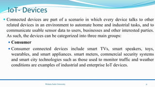 IoT- Devices
 Connected devices are part of a scenario in which every device talks to other
related devices in an environment to automate home and industrial tasks, and to
communicate usable sensor data to users, businesses and other interested parties.
As such, the devices can be categorized into three main groups:
 Consumer
 Consumer connected devices include smart TVs, smart speakers, toys,
wearables, and smart appliances. smart meters, commercial security systems
and smart city technologies such as those used to monitor traffic and weather
conditions are examples of industrial and enterprise IoT devices.
Wolaita Sodo University 31
 