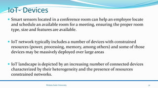 IoT- Devices
 Smart sensors located in a conference room can help an employee locate
and schedule an available room for a meeting, ensuring the proper room
type, size and features are available.
 IoT network typically includes a number of devices with constrained
resources (power, processing, memory, among others) and some of those
devices may be massively deployed over large areas
 IoT landscape is depicted by an increasing number of connected devices
characterized by their heterogeneity and the presence of resources
constrained networks.
Wolaita Sodo University 32
 