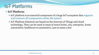 IoT Platforms
 IoT Platform:
 IoT platform is an essential component of a huge IoT ecosystem that supports
and connects all components within the system.
 IoT Platform Solutions are based on the Internet of Things and cloud
technology. They can be used in areas of smart home, city, enterprise, home
automation, healthcare or automotive, just to name a few.
Wolaita Sodo University 34
 