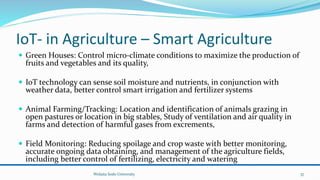IoT- in Agriculture – Smart Agriculture
 Green Houses: Control micro-climate conditions to maximize the production of
fruits and vegetables and its quality,
 IoT technology can sense soil moisture and nutrients, in conjunction with
weather data, better control smart irrigation and fertilizer systems
 Animal Farming/Tracking: Location and identification of animals grazing in
open pastures or location in big stables, Study of ventilation and air quality in
farms and detection of harmful gases from excrements,
 Field Monitoring: Reducing spoilage and crop waste with better monitoring,
accurate ongoing data obtaining, and management of the agriculture fields,
including better control of fertilizing, electricity and watering
Wolaita Sodo University 37
 