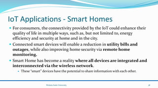 IoT Applications - Smart Homes
 For consumers, the connectivity provided by the IoT could enhance their
quality of life in multiple ways, such as, but not limited to, energy
efficiency and security at home and in the city.
 Connected smart devices will enable a reduction in utility bills and
outages, while also improving home security via remote home
monitoring.
 Smart Home has become a reality where all devices are integrated and
interconnected via the wireless network.
 These “smart” devices have the potential to share information with each other.
Wolaita Sodo University 38
 
