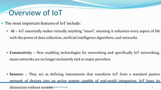 Overview of IoT
 The most important features of IoT include:
 AI − IoT essentially makes virtually anything “smart”, meaning it enhances every aspect of life
with the power of data collection, artificial intelligence algorithms, and networks.
 Connectivity − New enabling technologies for networking and specifically IoT networking,
mean networks are no longer exclusively tied to major providers.
 Sensors − They act as defining instruments that transform IoT from a standard passive
network of devices into an active system capable of real-world integration. IoT loses its
distinction without sensors.
Wolaita Sodo University 3
 