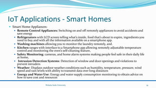 IoT Applications - Smart Homes
 Smart Home Appliances:
 Remote Control Appliances: Switching on and off remotely appliances to avoid accidents and
save energy
 Refrigerators with LCD screen telling what’s inside, food that’s about to expire, ingredients you
need to buy and with all the information available on a smartphone app.
 Washing machines allowing you to monitor the laundry remotely, and.
 Kitchen ranges with interface to a Smartphone app allowing remotely adjustable temperature
control and monitoring the oven’s self-cleaning feature,
 Safety Monitoring: cameras, and home alarm systems making people feel safe in their daily life
at home,
 Intrusion Detection Systems: Detection of window and door openings and violations to
prevent intruders
 Weather: Displays outdoor weather conditions such as humidity, temperature, pressure, wind
speed and rain levels with ability to transmit data over long distances
 Energy and Water Use: Energy and water supply consumption monitoring to obtain advice on
how to save cost and resources
Wolaita Sodo University 39
 