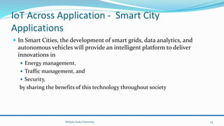 IoT Across Application - Smart City
Applications
 In Smart Cities, the development of smart grids, data analytics, and
autonomous vehicles will provide an intelligent platform to deliver
innovations in
 Energy management,
 Traffic management, and
 Security,
by sharing the benefits of this technology throughout society
Wolaita Sodo University 43
 