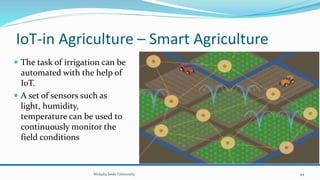 IoT-in Agriculture – Smart Agriculture
 The task of irrigation can be
automated with the help of
IoT.
 A set of sensors such as
light, humidity,
temperature can be used to
continuously monitor the
field conditions
Wolaita Sodo University 44
 