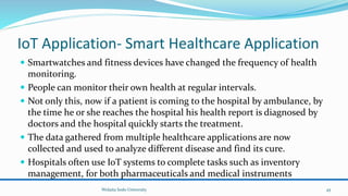 IoT Application- Smart Healthcare Application
 Smartwatches and fitness devices have changed the frequency of health
monitoring.
 People can monitor their own health at regular intervals.
 Not only this, now if a patient is coming to the hospital by ambulance, by
the time he or she reaches the hospital his health report is diagnosed by
doctors and the hospital quickly starts the treatment.
 The data gathered from multiple healthcare applications are now
collected and used to analyze different disease and find its cure.
 Hospitals often use IoT systems to complete tasks such as inventory
management, for both pharmaceuticals and medical instruments
Wolaita Sodo University 45
 