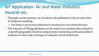 IoT Application- Air and Water Pollution,
Hazards etc.
 Through various sensors, we can detect the pollution in the air and water
by frequent sampling.
 This helps in preventing substantial contamination and related disasters
 The Internet of Things platform can be used to accumulate data related to
a specific geographic location using remote monitoring tools and perform
analytics so that early warnings of a disaster can be found out.
Wolaita Sodo University 50
 