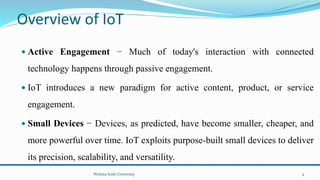 Overview of IoT
 Active Engagement − Much of today's interaction with connected
technology happens through passive engagement.
 IoT introduces a new paradigm for active content, product, or service
engagement.
 Small Devices − Devices, as predicted, have become smaller, cheaper, and
more powerful over time. IoT exploits purpose-built small devices to deliver
its precision, scalability, and versatility.
Wolaita Sodo University 4
 