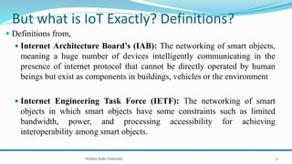 But what is IoT Exactly? Definitions?
 Definitions from,
 Internet Architecture Board’s (IAB): The networking of smart objects,
meaning a huge number of devices intelligently communicating in the
presence of internet protocol that cannot be directly operated by human
beings but exist as components in buildings, vehicles or the environment
 Internet Engineering Task Force (IETF): The networking of smart
objects in which smart objects have some constraints such as limited
bandwidth, power, and processing accessibility for achieving
interoperability among smart objects.
Wolaita Sodo University 5
 