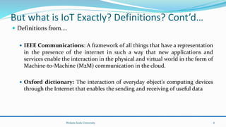 But what is IoT Exactly? Definitions? Cont’d…
 Definitions from….
 IEEE Communications: A framework of all things that have a representation
in the presence of the internet in such a way that new applications and
services enable the interaction in the physical and virtual world in the form of
Machine-to-Machine (M2M) communication in the cloud.
 Oxford dictionary: The interaction of everyday object’s computing devices
through the Internet that enables the sending and receiving of useful data
Wolaita Sodo University 6
 