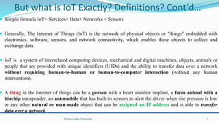 But what is IoT Exactly? Definitions? Cont’d…
 Simple formula IoT= Services+ Data+ Networks + Sensors
 Generally, The Internet of Things (IoT) is the network of physical objects or "things" embedded with
electronics, software, sensors, and network connectivity, which enables these objects to collect and
exchange data.
 IoT is a system of interrelated computing devices, mechanical and digital machines, objects, animals or
people that are provided with unique identifiers (UIDs) and the ability to transfer data over a network
without requiring human-to-human or human-to-computer interaction (without any human
intervention).
 A thing in the internet of things can be a person with a heart monitor implant, a farm animal with a
biochip transponder, an automobile that has built-in sensors to alert the driver when tire pressure is low
or any other natural or man-made object that can be assigned an IP address and is able to transfer
data over a network
Wolaita Sodo University 7
 
