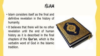 islam
• Islam considers itself as the final and
definitive revelation in the history of
humanity.
• It believes that there will be no other
revelation until the end of human
history as it is described in the final
chapters of the Qur’an, which is the
verbatim word of God in the Islamic
tradition.
 