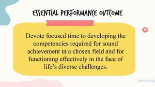 essential PERFORMANCE OUTCOME
Devote focused time to developing the
competencies required for sound
achievement in a chosen field and for
functioning effectively in the face of
life’s diverse challenges.
 