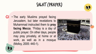 • The early Muslims prayed facing
Jerusalem, but later revelations to
Muhammad instructed them to pray
facing Mecca. “Friday is a day of
public prayer. On other days, people
may pray privately, at home or at
work, as well as in a mosque
(Molloy, 2005: 440-1).
Salat (Prayer)
 