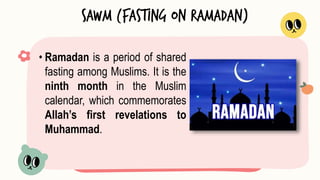 • Ramadan is a period of shared
fasting among Muslims. It is the
ninth month in the Muslim
calendar, which commemorates
Allah’s first revelations to
Muhammad.
Sawm (Fasting on Ramadan)
 