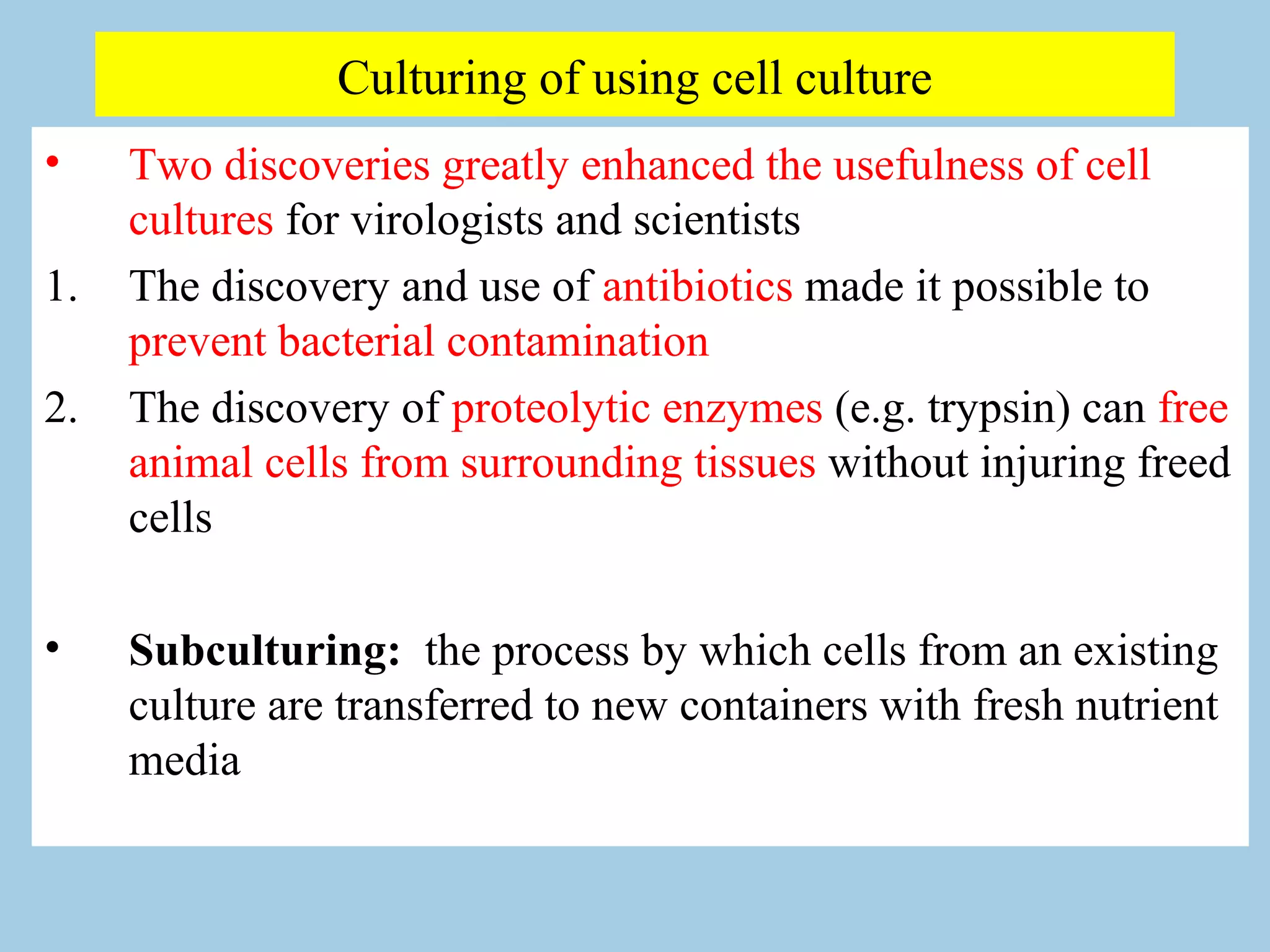 Culturing of using cell culture
•    Two discoveries greatly enhanced the usefulness of cell
     cultures for virologists and scientists
1.   The discovery and use of antibiotics made it possible to
     prevent bacterial contamination
2.   The discovery of proteolytic enzymes (e.g. trypsin) can free
     animal cells from surrounding tissues without injuring freed
     cells

•    Subculturing: the process by which cells from an existing
     culture are transferred to new containers with fresh nutrient
     media
 