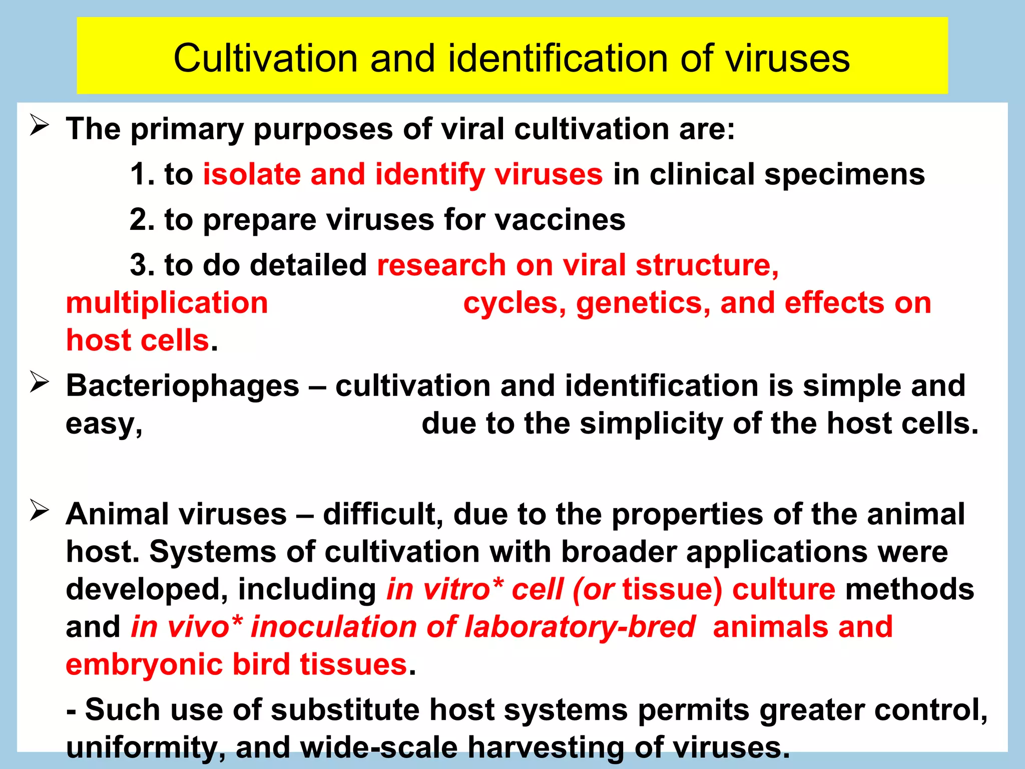 Cultivation and identification of viruses
 The primary purposes of viral cultivation are:
      1. to isolate and identify viruses in clinical specimens
      2. to prepare viruses for vaccines
      3. to do detailed research on viral structure,
  multiplication              cycles, genetics, and effects on
  host cells.
 Bacteriophages – cultivation and identification is simple and
  easy,                    due to the simplicity of the host cells.

 Animal viruses – difficult, due to the properties of the animal
  host. Systems of cultivation with broader applications were
  developed, including in vitro* cell (or tissue) culture methods
  and in vivo* inoculation of laboratory-bred animals and
  embryonic bird tissues.
  - Such use of substitute host systems permits greater control,
  uniformity, and wide-scale harvesting of viruses.
 