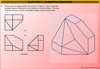 CHAPTER 4 : ISOMETRIC DRAWING
4.

Three views of shaped block are shown in Figure 4. Draw a full size
isometric view of the block in the direction of arrows shown. The size
of grid is 10 mm x 10 mm. All hidden details need not be shown.

FIGURE 4

LOCAL PUBLICATIONS (001427383-A)

 