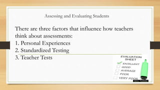Assessing and Evaluating Students
There are three factors that influence how teachers
think about assessments:
1. Personal Experiences
2. Standardized Testing
3. Teacher Tests
 